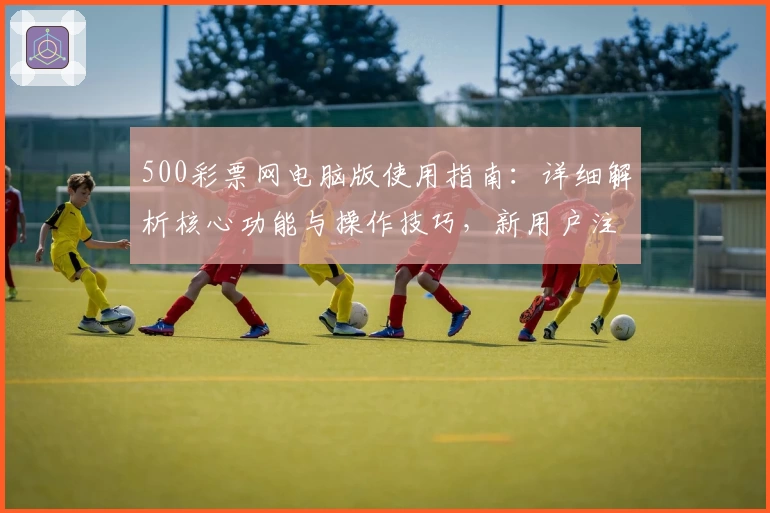 500彩票网电脑版使用指南：详细解析核心功能与操作技巧，新用户注册快速入门教程