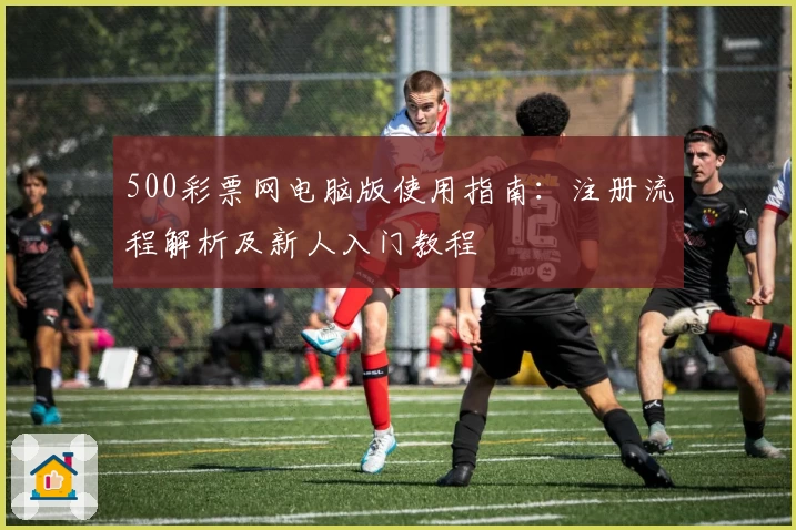 500彩票网电脑版使用指南：注册流程解析及新人入门教程