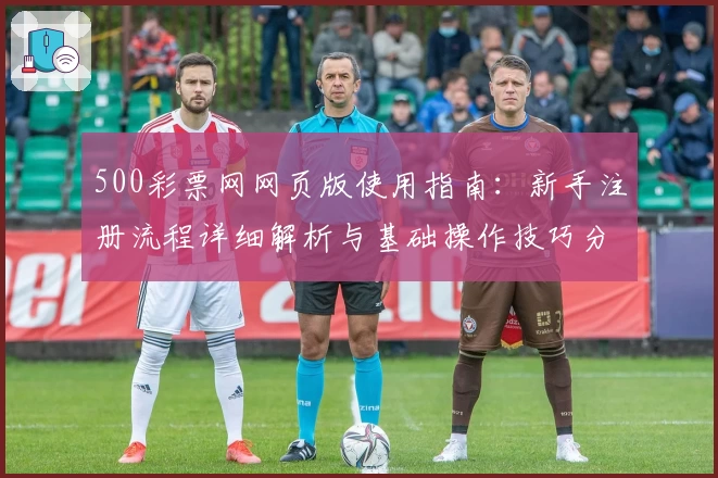 500彩票网网页版使用指南：新手注册流程详细解析与基础操作技巧分享