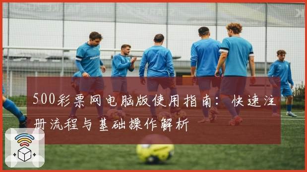 500彩票网电脑版使用指南：快速注册流程与基础操作解析