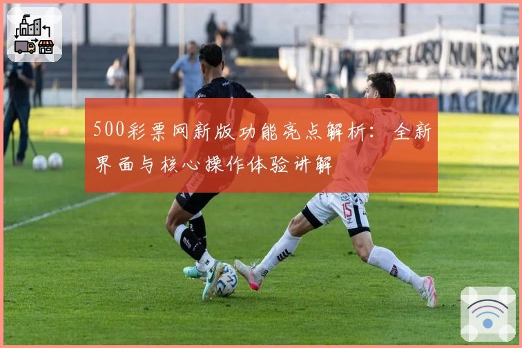 500彩票网新版功能亮点解析：全新界面与核心操作体验讲解